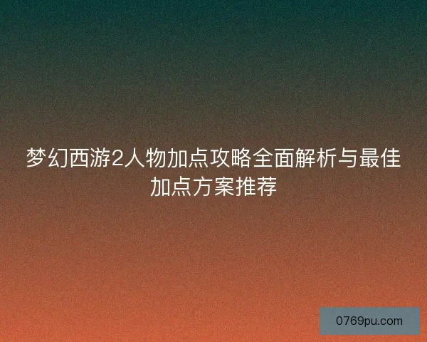 梦幻西游2人物加点攻略全面解析与最佳加点方案推荐