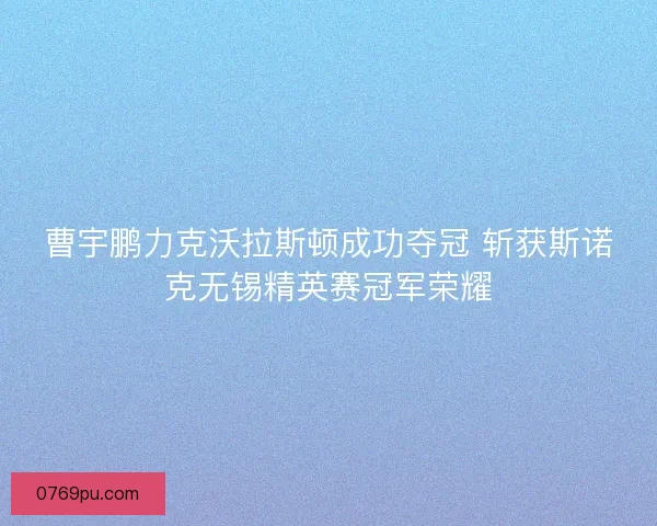 曹宇鹏力克沃拉斯顿成功夺冠 斩获斯诺克无锡精英赛冠军荣耀