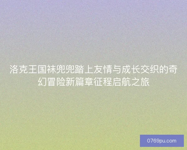 洛克王国袜兜兜踏上友情与成长交织的奇幻冒险新篇章征程启航之旅
