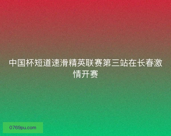 中国杯短道速滑精英联赛第三站在长春激情开赛