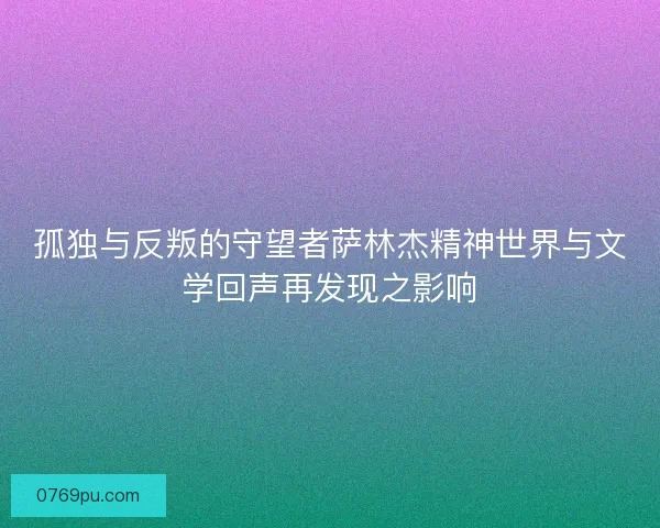 孤独与反叛的守望者萨林杰精神世界与文学回声再发现之影响
