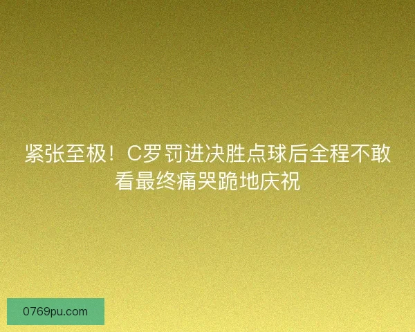 紧张至极！C罗罚进决胜点球后全程不敢看最终痛哭跪地庆祝
