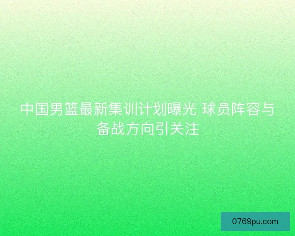 中国男篮最新集训计划曝光 球员阵容与备战方向引关注