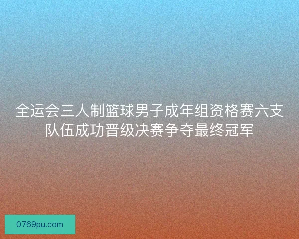 全运会三人制篮球男子成年组资格赛六支队伍成功晋级决赛争夺最终冠军