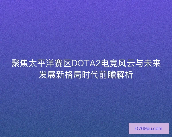 聚焦太平洋赛区DOTA2电竞风云与未来发展新格局时代前瞻解析