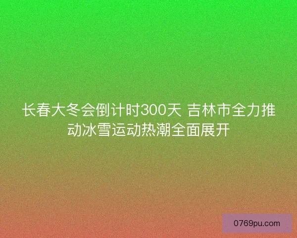 长春大冬会倒计时300天 吉林市全力推动冰雪运动热潮全面展开