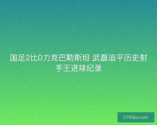 国足2比0力克巴勒斯坦 武磊追平历史射手王进球纪录