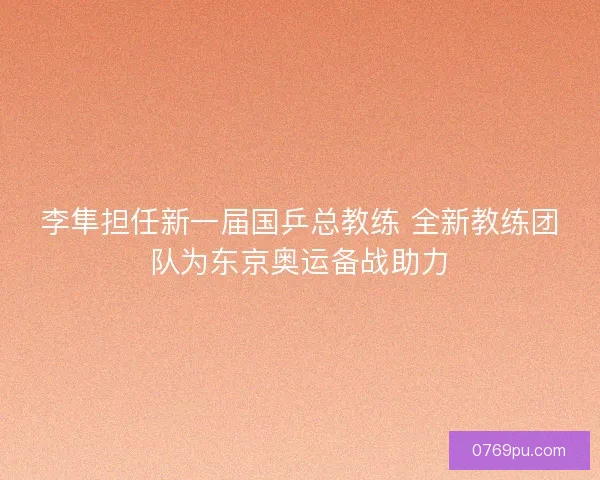 李隼担任新一届国乒总教练 全新教练团队为东京奥运备战助力