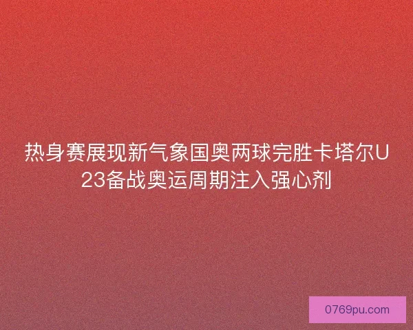 热身赛展现新气象国奥两球完胜卡塔尔U23备战奥运周期注入强心剂