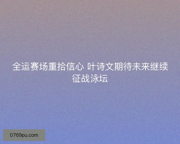 全运赛场重拾信心 叶诗文期待未来继续征战泳坛