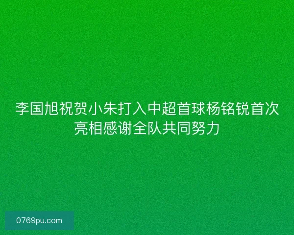 李国旭祝贺小朱打入中超首球杨铭锐首次亮相感谢全队共同努力