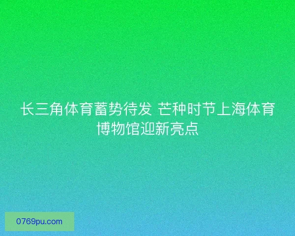 长三角体育蓄势待发 芒种时节上海体育博物馆迎新亮点