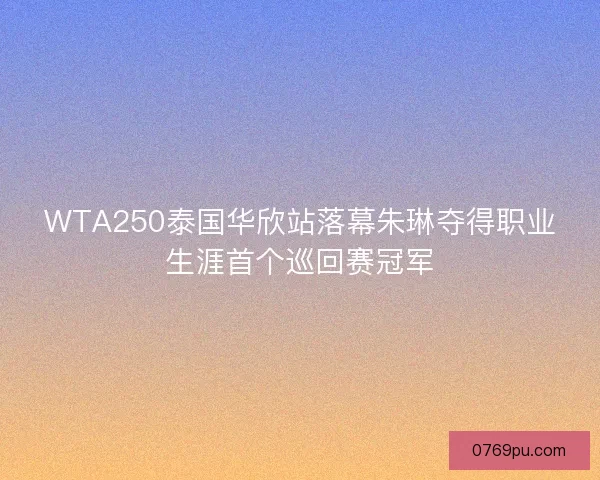WTA250泰国华欣站落幕朱琳夺得职业生涯首个巡回赛冠军