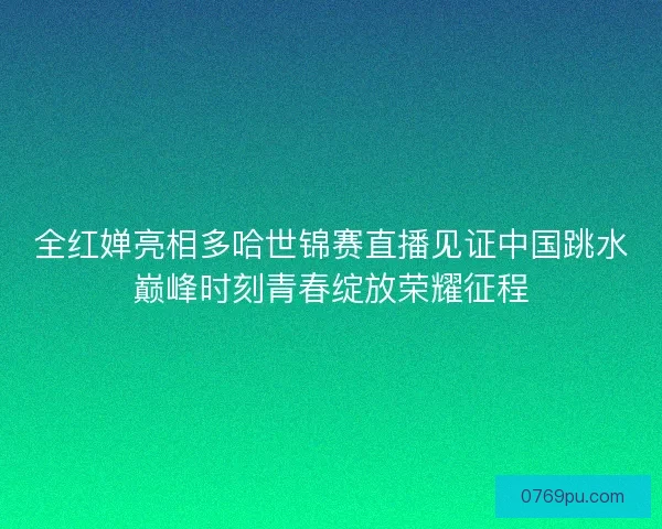 全红婵亮相多哈世锦赛直播见证中国跳水巅峰时刻青春绽放荣耀征程