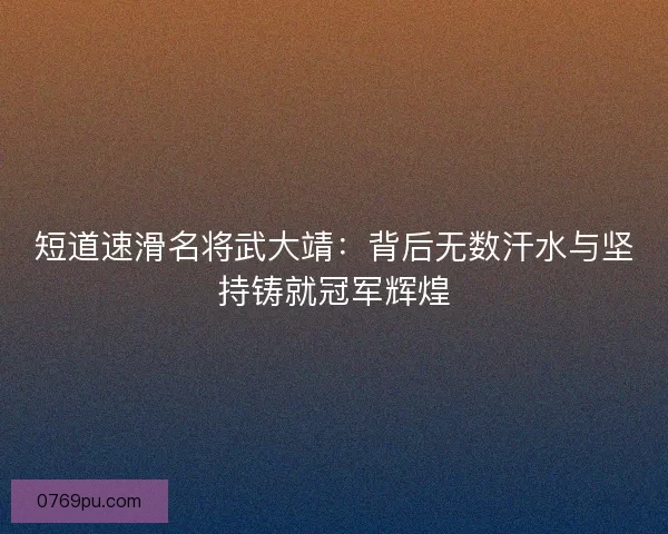 短道速滑名将武大靖：背后无数汗水与坚持铸就冠军辉煌