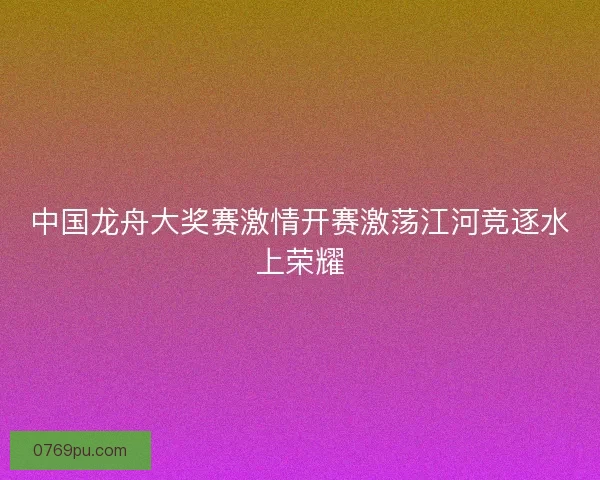 中国龙舟大奖赛激情开赛激荡江河竞逐水上荣耀